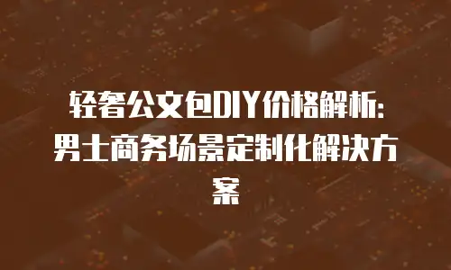 轻奢公文包DIY价格解析：男士商务场景定制化解决方案