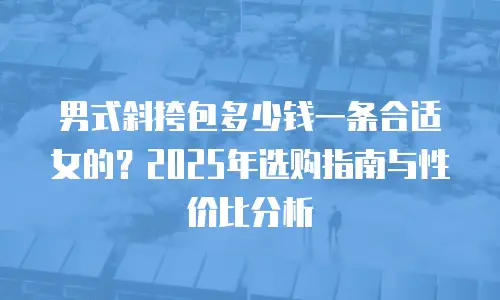 男式斜挎包多少钱一条合适女的？2025年选购指南与性价比分析
