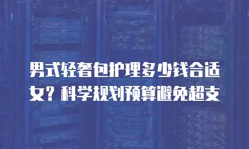 男式轻奢包护理多少钱合适女？科学规划预算避免超支