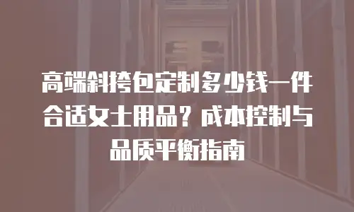 高端斜挎包定制多少钱一件合适女士用品？成本控制与品质平衡指南