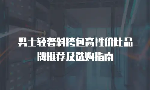 男士轻奢斜挎包高性价比品牌推荐及选购指南