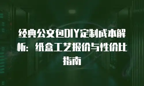 经典公文包DIY定制成本解析：纸盒工艺报价与性价比指南