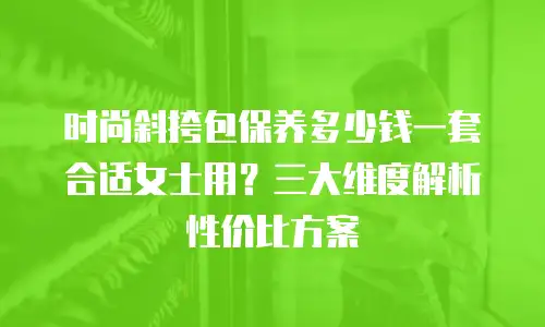 时尚斜挎包保养多少钱一套合适女士用？三大维度解析性价比方案