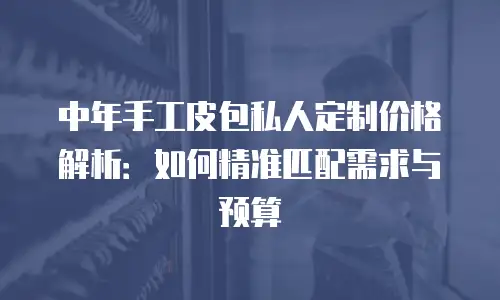 中年手工皮包私人定制价格解析：如何精准匹配需求与预算
