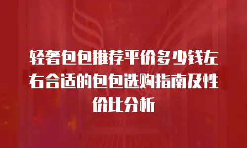 轻奢包包推荐平价多少钱左右合适的包包选购指南及性价比分析