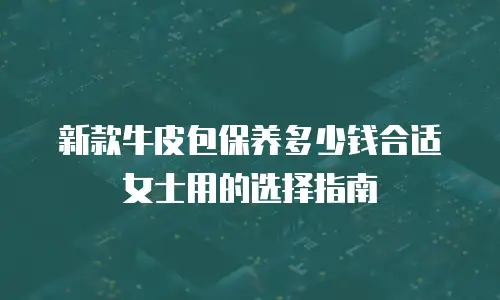 新款牛皮包保养多少钱合适女士用的选择指南