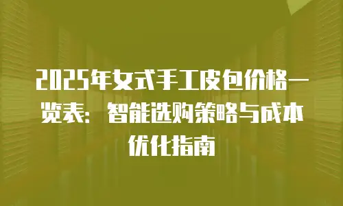 2025年女式手工皮包价格一览表：智能选购策略与成本优化指南