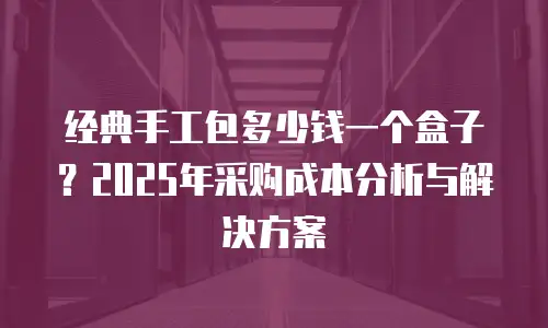 经典手工包多少钱一个盒子？2025年采购成本分析与解决方案