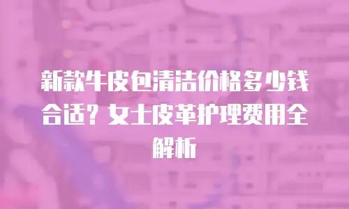 新款牛皮包清洁价格多少钱合适？女士皮革护理费用全解析
