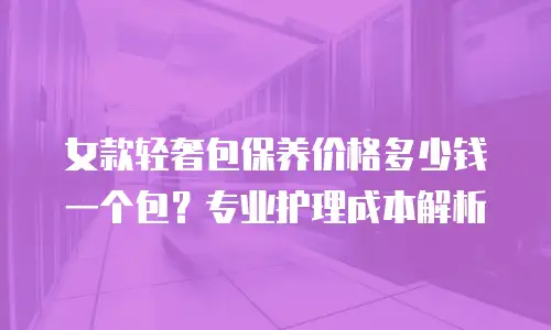 女款轻奢包保养价格多少钱一个包？专业护理成本解析