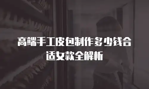 高端手工皮包制作多少钱合适女款全解析