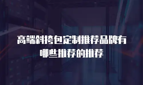 高端斜挎包定制推荐品牌有哪些推荐的推荐
