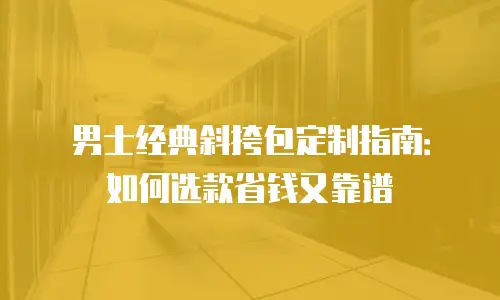 男士经典斜挎包定制指南：如何选款省钱又靠谱