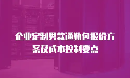 企业定制男款通勤包报价方案及成本控制要点