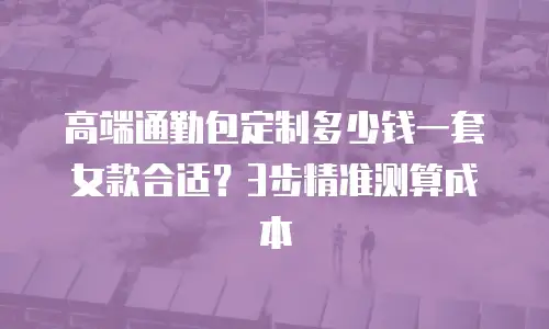 高端通勤包定制多少钱一套女款合适？3步精准测算成本