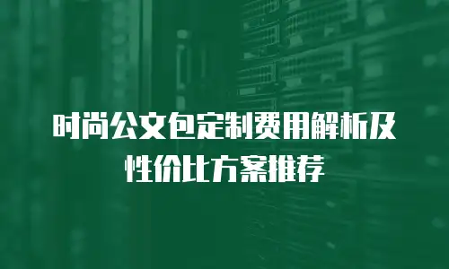 时尚公文包定制费用解析及性价比方案推荐