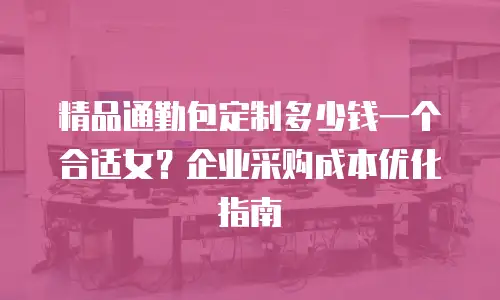 精品通勤包定制多少钱一个合适女？企业采购成本优化指南