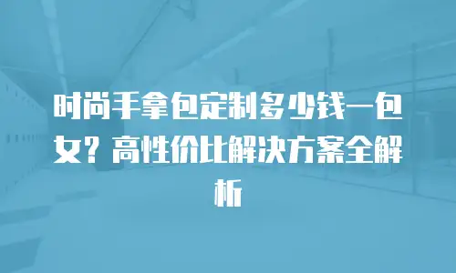 时尚手拿包定制多少钱一包女？高性价比解决方案全解析