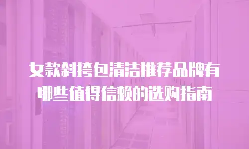 女款斜挎包清洁推荐品牌有哪些值得信赖的选购指南