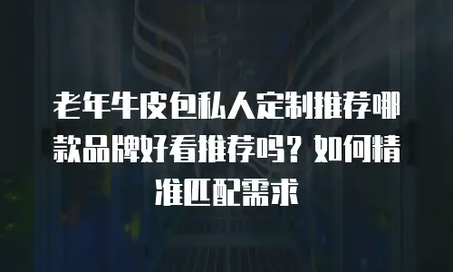 老年牛皮包私人定制推荐哪款品牌好看推荐吗？如何精准匹配需求
