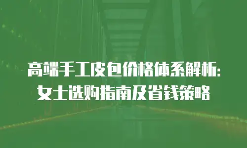 高端手工皮包价格体系解析：女士选购指南及省钱策略
