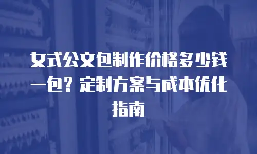 女式公文包制作价格多少钱一包？定制方案与成本优化指南