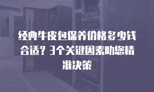 经典牛皮包保养价格多少钱合适？3个关键因素助您精准决策