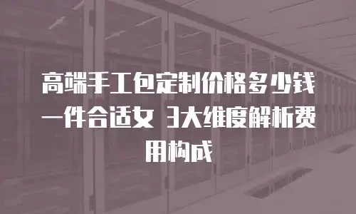 高端手工包定制价格多少钱一件合适女 3大维度解析费用构成