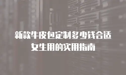 新款牛皮包定制多少钱合适女生用的实用指南