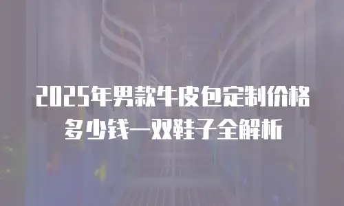 2025年男款牛皮包定制价格多少钱一双鞋子全解析