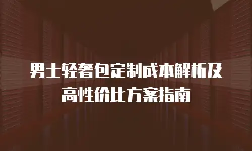 男士轻奢包定制成本解析及高性价比方案指南