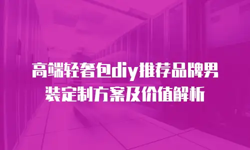 高端轻奢包diy推荐品牌男装定制方案及价值解析