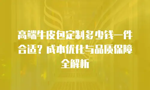 高端牛皮包定制多少钱一件合适？成本优化与品质保障全解析