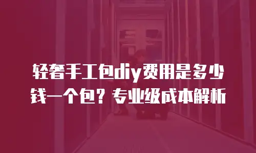 轻奢手工包diy费用是多少钱一个包？专业级成本解析