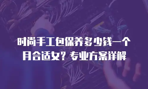 时尚手工包保养多少钱一个月合适女？专业方案详解