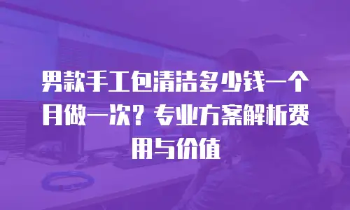男款手工包清洁多少钱一个月做一次？专业方案解析费用与价值