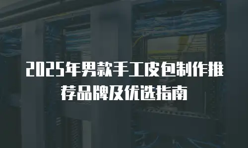 2025年男款手工皮包制作推荐品牌及优选指南