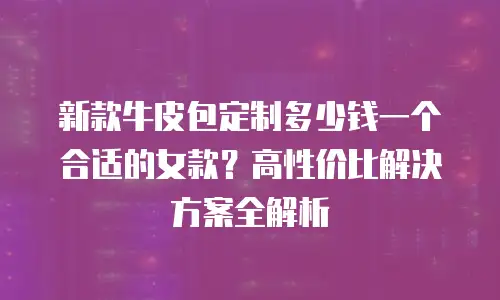 新款牛皮包定制多少钱一个合适的女款？高性价比解决方案全解析