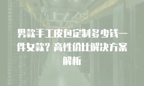 男款手工皮包定制多少钱一件女款？高性价比解决方案解析