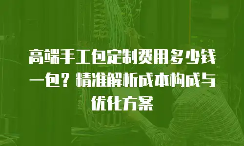 高端手工包定制费用多少钱一包？精准解析成本构成与优化方案