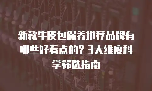 新款牛皮包保养推荐品牌有哪些好看点的？3大维度科学筛选指南