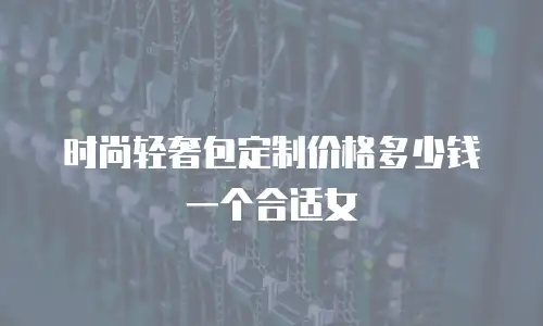 时尚轻奢包定制价格多少钱一个合适女