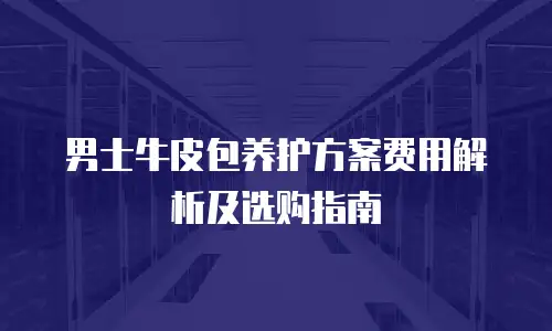 男士牛皮包养护方案费用解析及选购指南