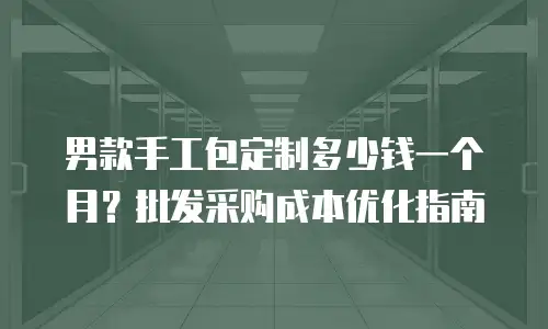 男款手工包定制多少钱一个月？批发采购成本优化指南