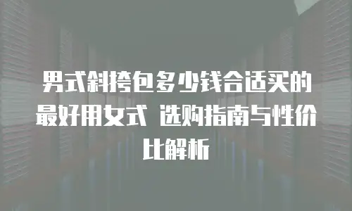 男式斜挎包多少钱合适买的最好用女式 选购指南与性价比解析