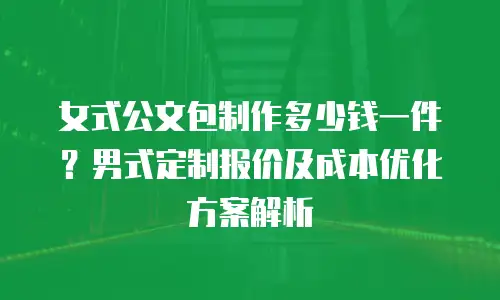 女式公文包制作多少钱一件？男式定制报价及成本优化方案解析