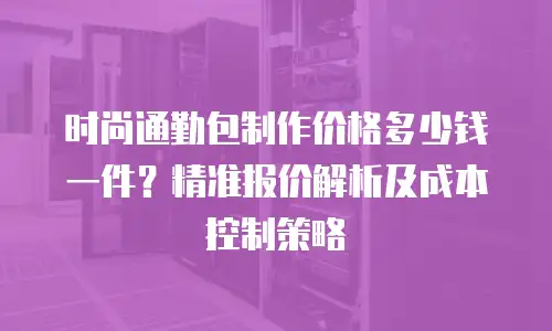 时尚通勤包制作价格多少钱一件？精准报价解析及成本控制策略