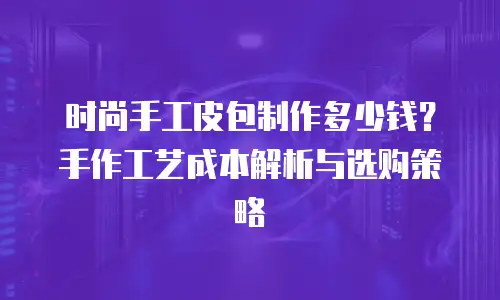 时尚手工皮包制作多少钱？手作工艺成本解析与选购策略
