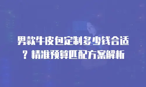 男款牛皮包定制多少钱合适？精准预算匹配方案解析