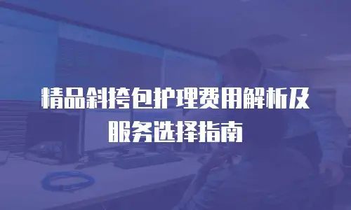 精品斜挎包护理费用解析及服务选择指南